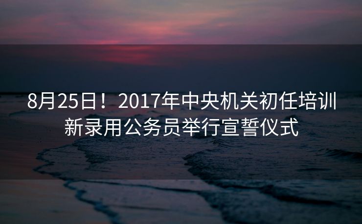 8月25日!2017年中央机关初任培训新录用公务员举行宣誓仪式 8月25日!2017年中央机关初任培训新录用公务员举行宣誓仪式
