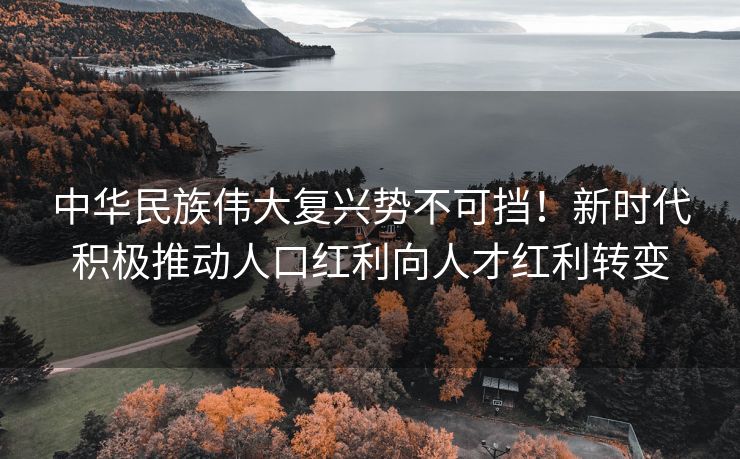中华民族伟大复兴势不可挡!新时代积极推动人口红利向人才红利转变 中华民族伟大复兴势不可挡!新时代积极推动人口红利向人才红利转变