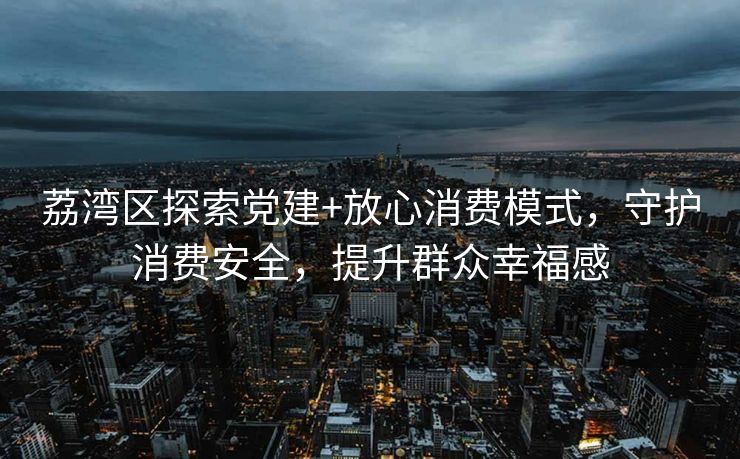 荔湾区探索党建+放心消费模式，守护消费安全，提升群众幸福感